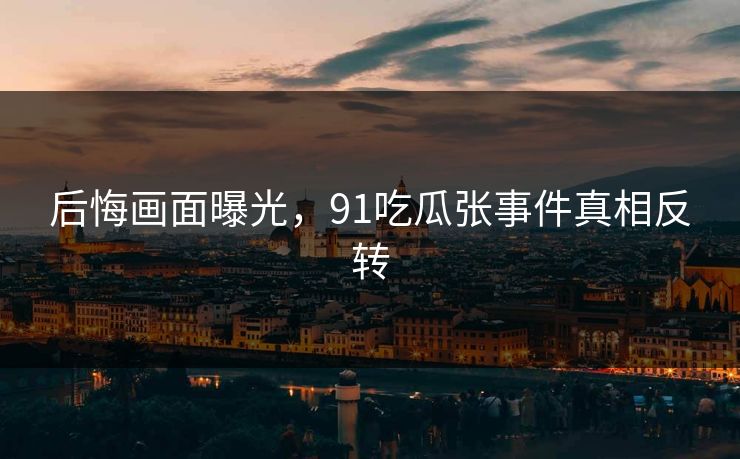 后悔画面曝光，91吃瓜张事件真相反转