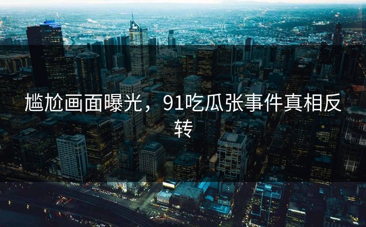 尴尬画面曝光，91吃瓜张事件真相反转