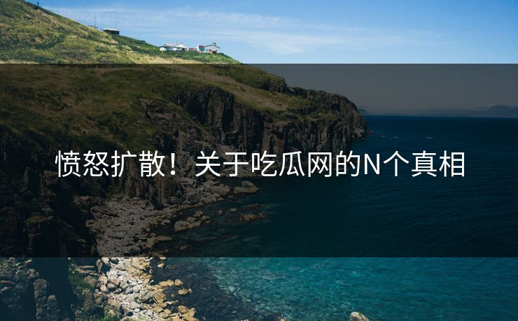 愤怒扩散！关于吃瓜网的N个真相