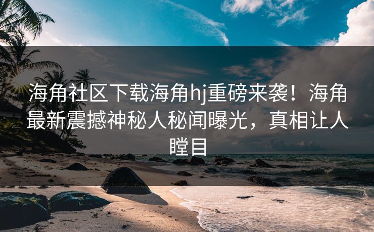 海角社区下载海角hj重磅来袭！海角最新震撼神秘人秘闻曝光，真相让人瞠目