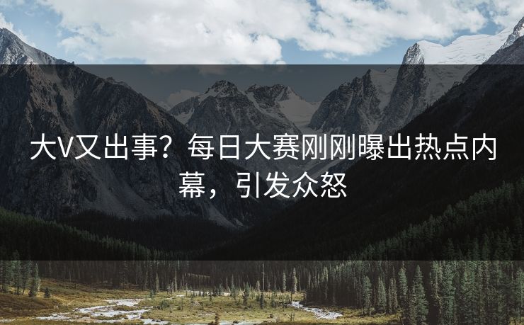大V又出事？每日大赛刚刚曝出热点内幕，引发众怒
