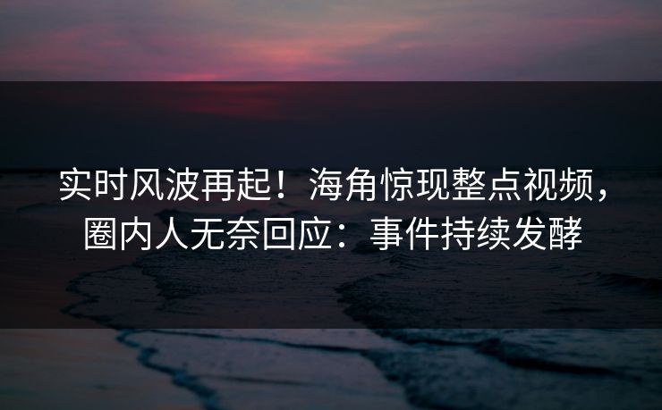 实时风波再起！海角惊现整点视频，圈内人无奈回应：事件持续发酵