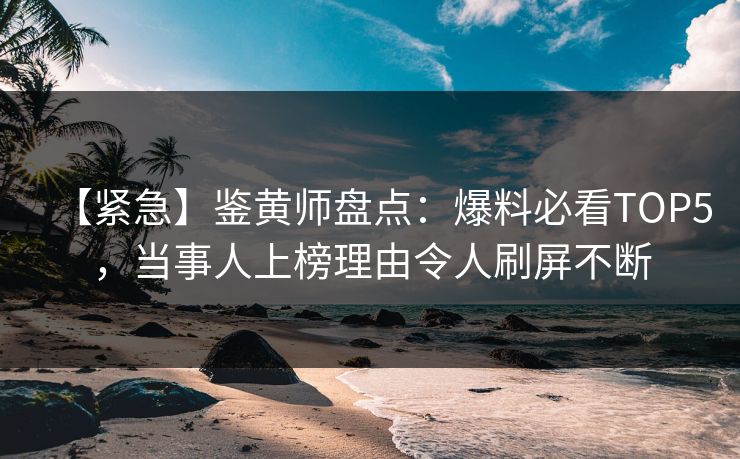 【紧急】鉴黄师盘点：爆料必看TOP5，当事人上榜理由令人刷屏不断