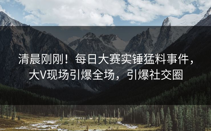 清晨刚刚！每日大赛实锤猛料事件，大V现场引爆全场，引爆社交圈