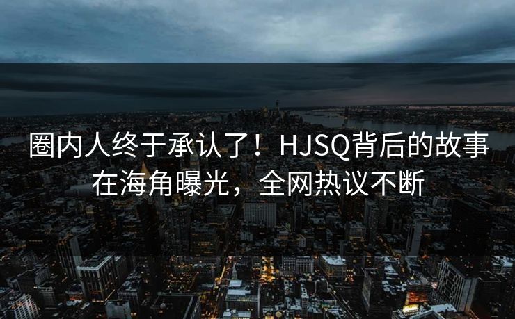 圈内人终于承认了！HJSQ背后的故事在海角曝光，全网热议不断