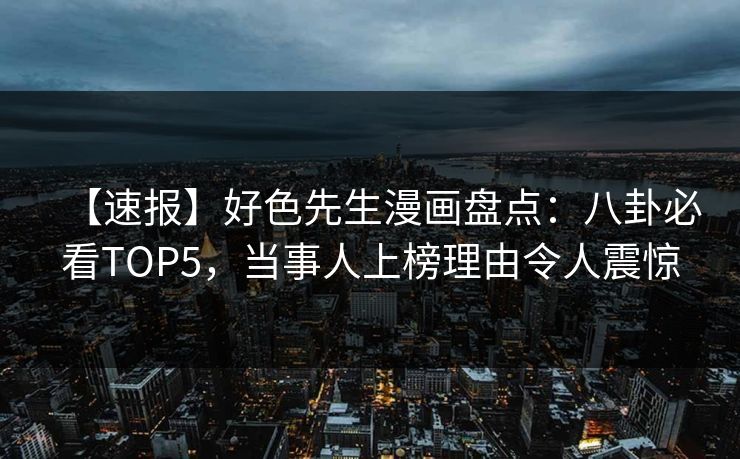 【速报】好色先生漫画盘点：八卦必看TOP5，当事人上榜理由令人震惊