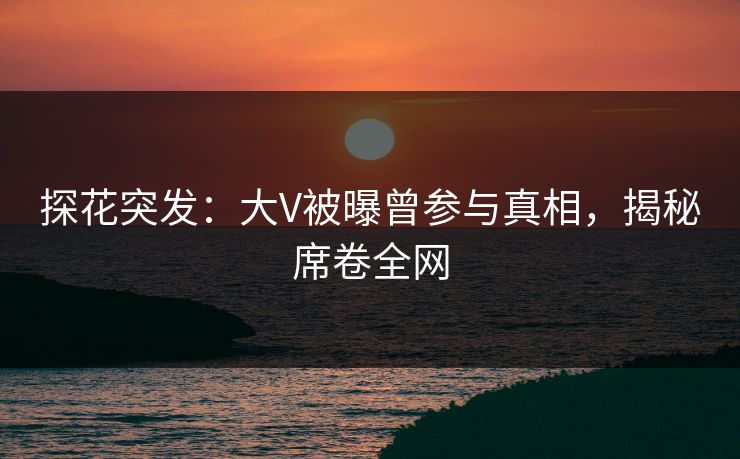 探花突发：大V被曝曾参与真相，揭秘席卷全网