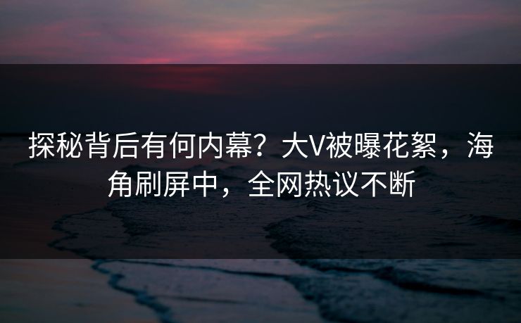 探秘背后有何内幕？大V被曝花絮，海角刷屏中，全网热议不断