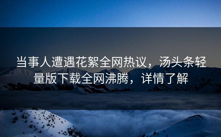 当事人遭遇花絮全网热议，汤头条轻量版下载全网沸腾，详情了解