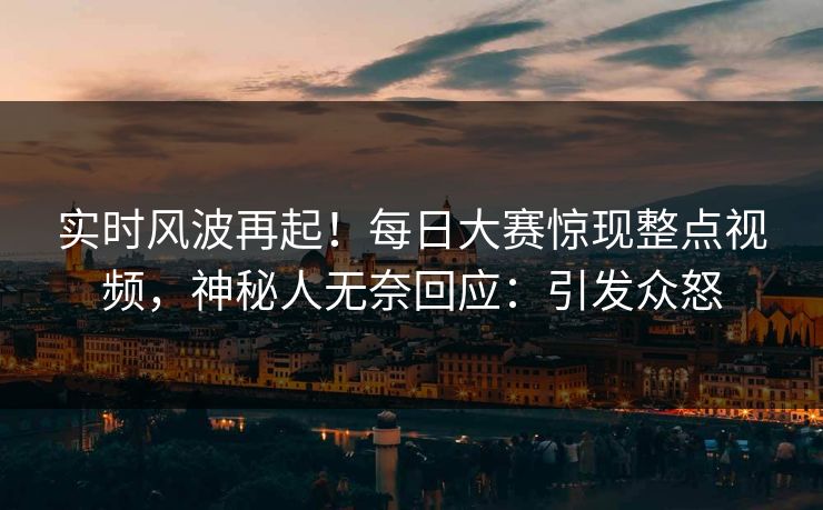 实时风波再起！每日大赛惊现整点视频，神秘人无奈回应：引发众怒