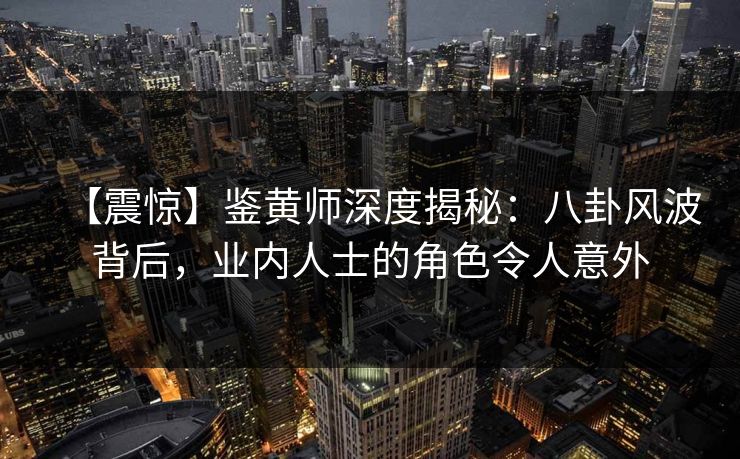 【震惊】鉴黄师深度揭秘：八卦风波背后，业内人士的角色令人意外