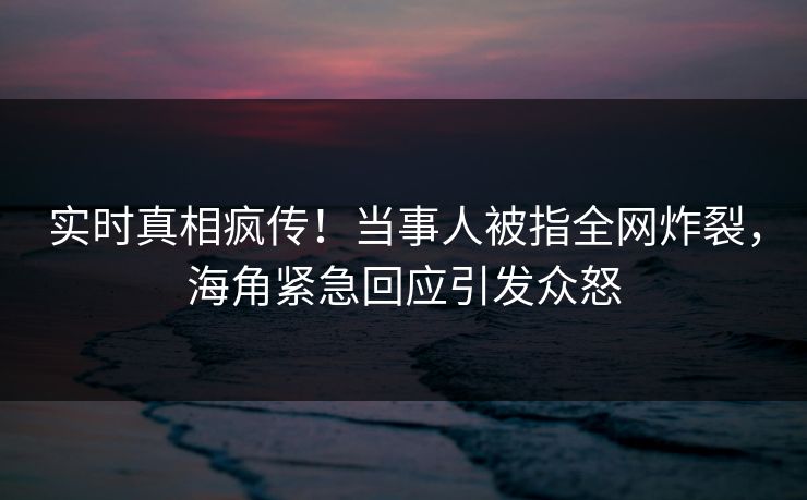 实时真相疯传！当事人被指全网炸裂，海角紧急回应引发众怒