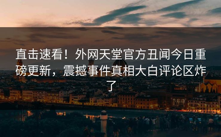 直击速看！外网天堂官方丑闻今日重磅更新，震撼事件真相大白评论区炸了