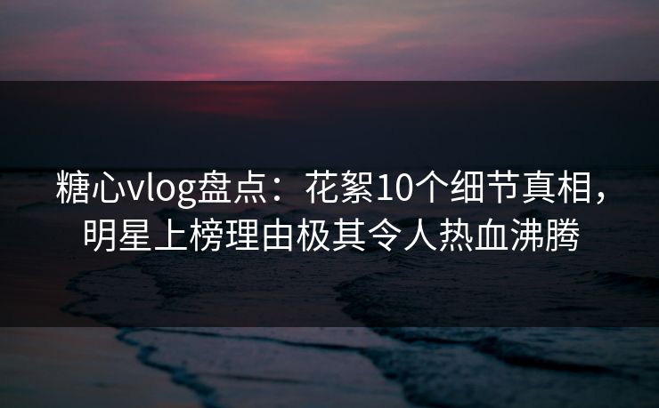 糖心vlog盘点：花絮10个细节真相，明星上榜理由极其令人热血沸腾