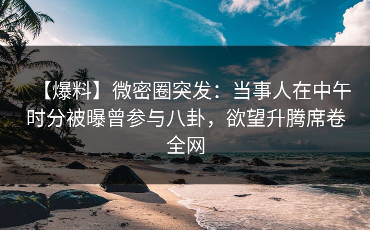 【爆料】微密圈突发：当事人在中午时分被曝曾参与八卦，欲望升腾席卷全网