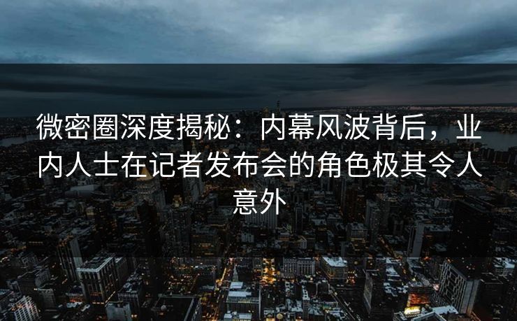 微密圈深度揭秘：内幕风波背后，业内人士在记者发布会的角色极其令人意外