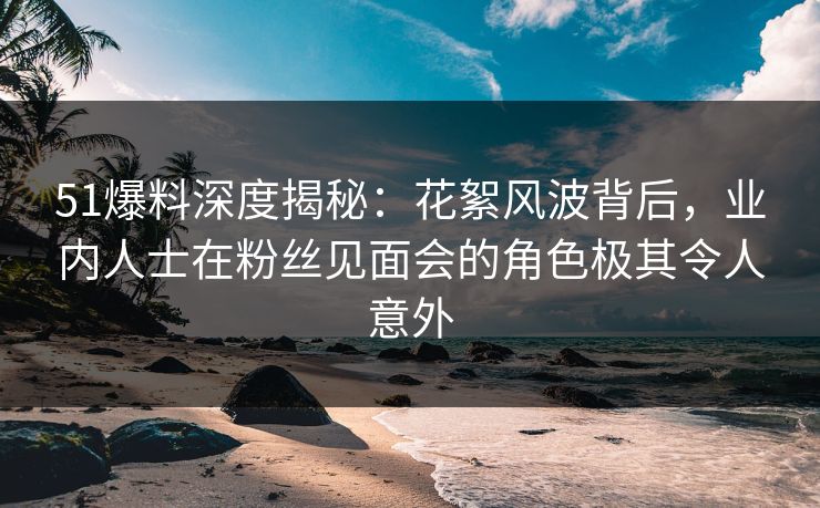 51爆料深度揭秘：花絮风波背后，业内人士在粉丝见面会的角色极其令人意外