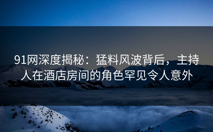 91网深度揭秘：猛料风波背后，主持人在酒店房间的角色罕见令人意外