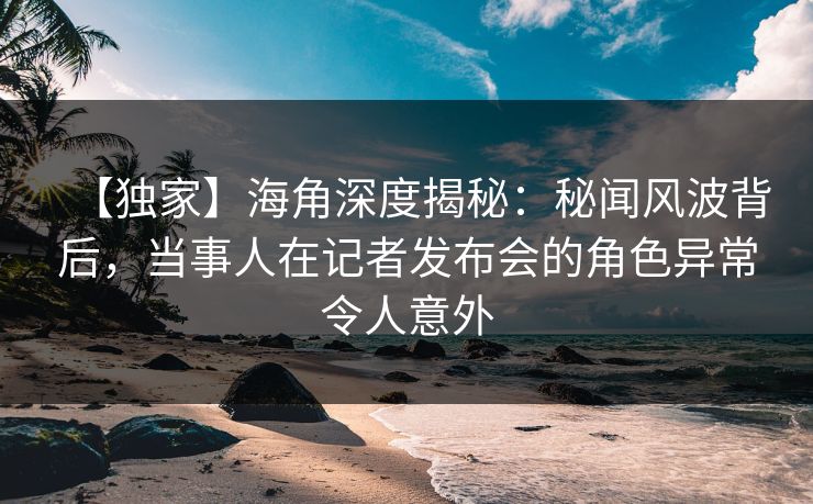 【独家】海角深度揭秘：秘闻风波背后，当事人在记者发布会的角色异常令人意外