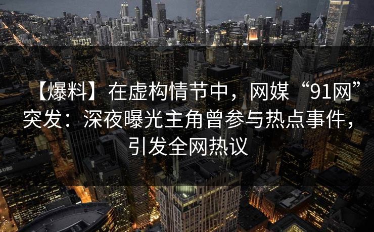 【爆料】在虚构情节中，网媒“91网”突发：深夜曝光主角曾参与热点事件，引发全网热议