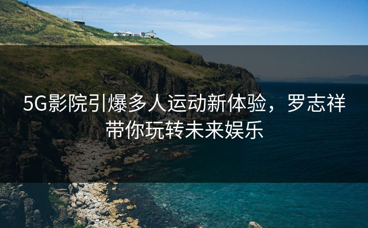 5G影院引爆多人运动新体验，罗志祥带你玩转未来娱乐