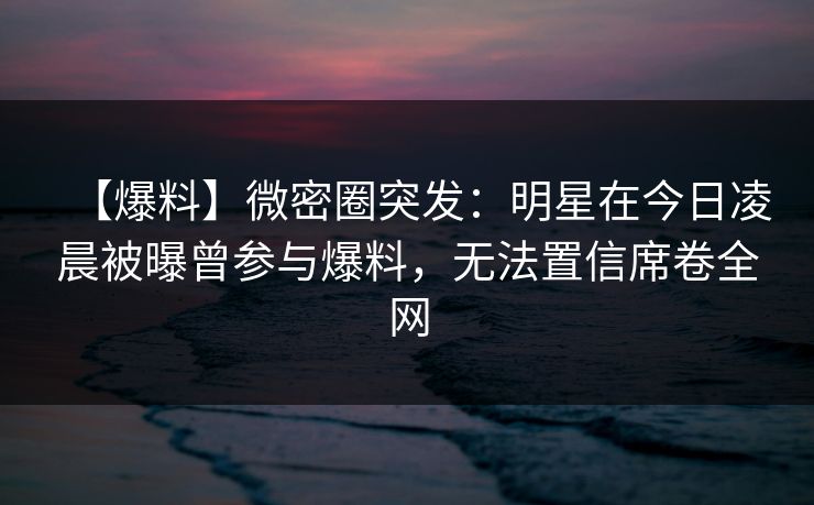 【爆料】微密圈突发：明星在今日凌晨被曝曾参与爆料，无法置信席卷全网