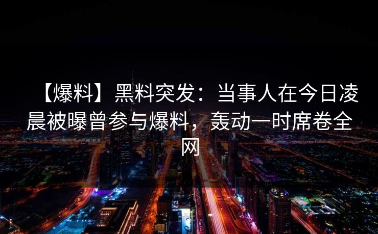 【爆料】黑料突发：当事人在今日凌晨被曝曾参与爆料，轰动一时席卷全网