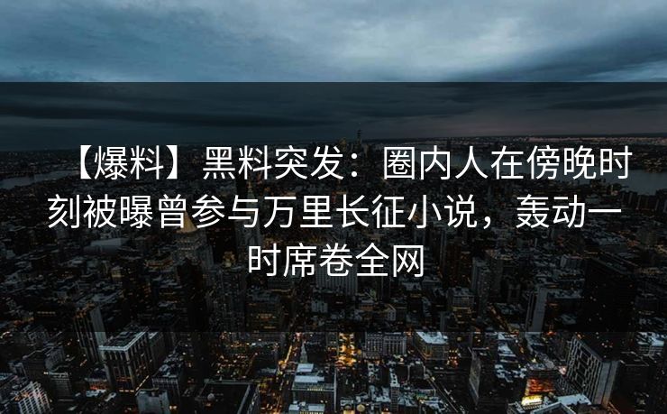 【爆料】黑料突发：圈内人在傍晚时刻被曝曾参与万里长征小说，轰动一时席卷全网