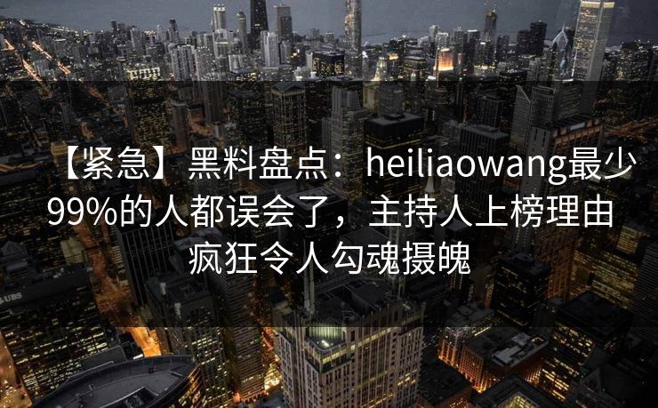 【紧急】黑料盘点：heiliaowang最少99%的人都误会了，主持人上榜理由疯狂令人勾魂摄魄