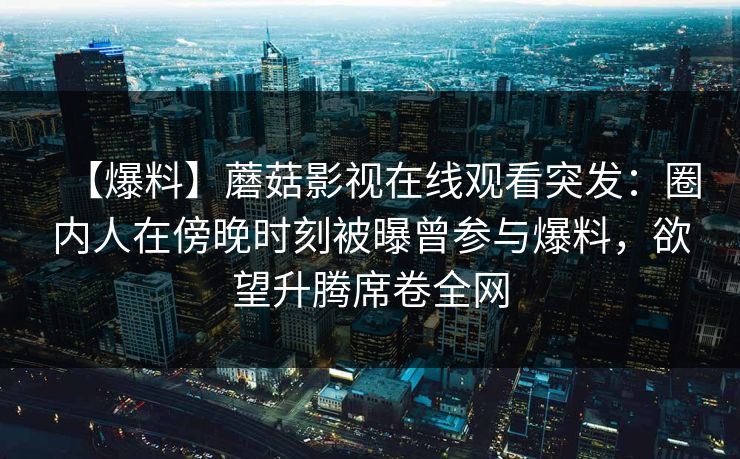 【爆料】蘑菇影视在线观看突发：圈内人在傍晚时刻被曝曾参与爆料，欲望升腾席卷全网