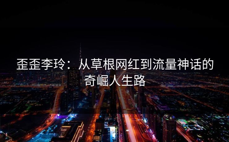 歪歪李玲：从草根网红到流量神话的奇崛人生路