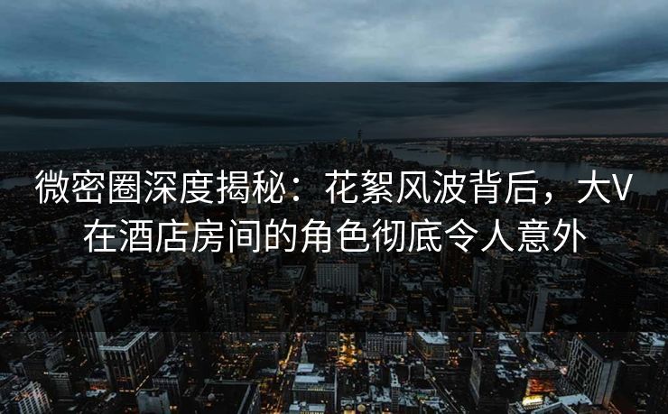 微密圈深度揭秘：花絮风波背后，大V在酒店房间的角色彻底令人意外