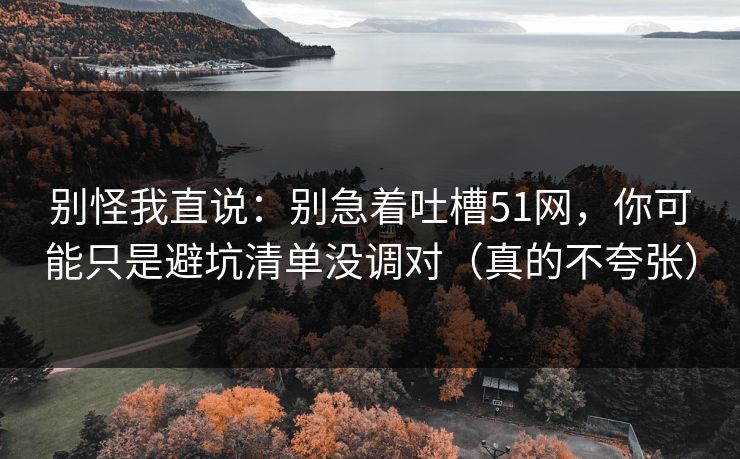 别怪我直说：别急着吐槽51网，你可能只是避坑清单没调对（真的不夸张）