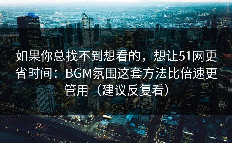如果你总找不到想看的,想让51网更省时间:BGM氛围这套方法比倍速更管用(建议反复看) 如果你总找不到想看的,想让51网更省时间:BGM氛围这套方法比倍速更管用(建议反复看)