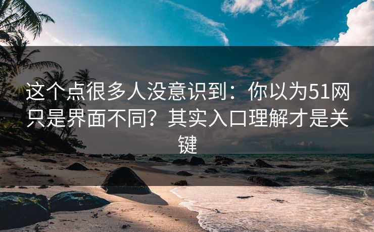 这个点很多人没意识到：你以为51网只是界面不同？其实入口理解才是关键