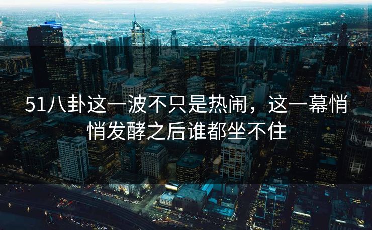51八卦这一波不只是热闹，这一幕悄悄发酵之后谁都坐不住